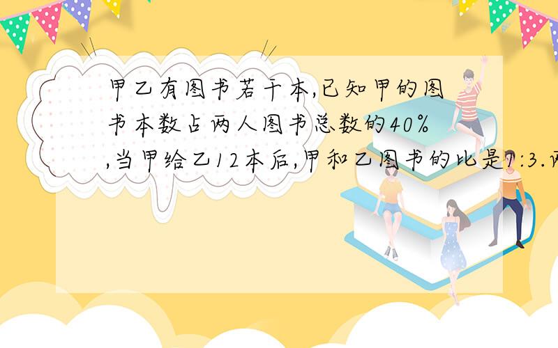 甲乙有图书若干本,已知甲的图书本数占两人图书总数的40%,当甲给乙12本后,甲和乙图书的比是1:3.两人一共有多少本图书?