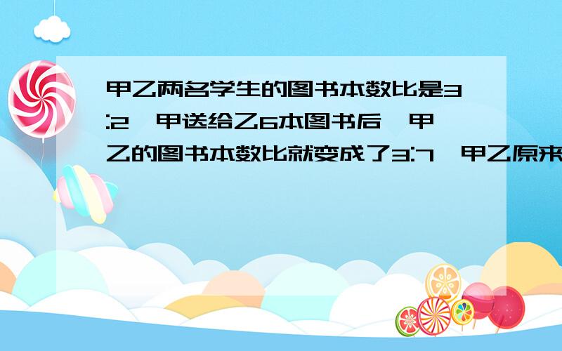 甲乙两名学生的图书本数比是3:2,甲送给乙6本图书后,甲乙的图书本数比就变成了3:7,甲乙原来有几本图书?甲、乙两名学生的图书本数比是3:2,甲送给乙6本图书后,甲、乙的图书本数比就变成了3: