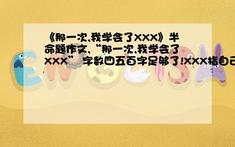 《那一次,我学会了XXX》半命题作文,“那一次,我学会了XXX” 字数四五百字足够了!XXX指自己想的内容，如 勇敢 感恩等等。最好是写亲情友情之类的感人！别太幼稚的作文出来啊。