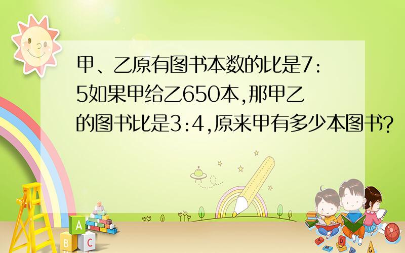 甲、乙原有图书本数的比是7:5如果甲给乙650本,那甲乙的图书比是3:4,原来甲有多少本图书?