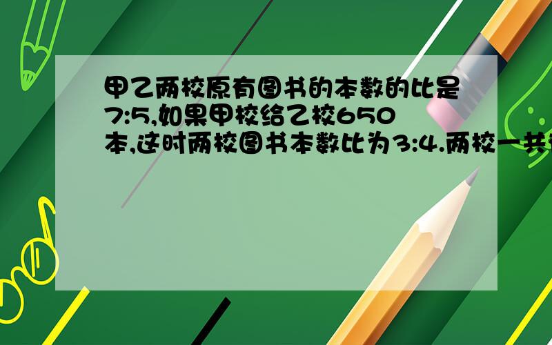 甲乙两校原有图书的本数的比是7:5,如果甲校给乙校650本,这时两校图书本数比为3:4.两校一共有图书多少本?