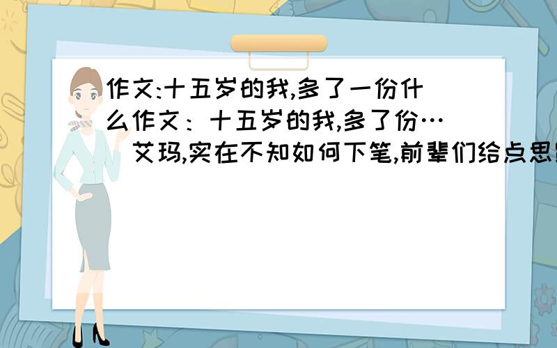 作文:十五岁的我,多了一份什么作文：十五岁的我,多了份…（艾玛,实在不知如何下笔,前辈们给点思路吧～）