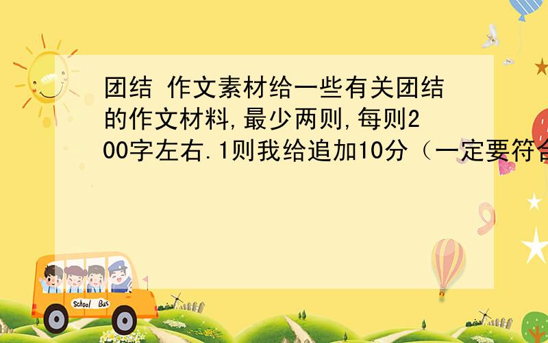 团结 作文素材给一些有关团结的作文材料,最少两则,每则200字左右.1则我给追加10分（一定要符合要求啊,要素材,就是事例,不要弄些好句就来应付）!有急用!