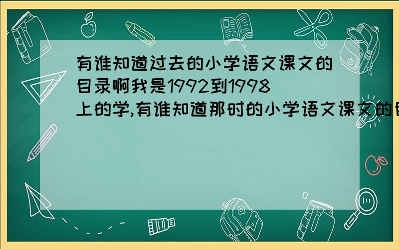 有谁知道过去的小学语文课文的目录啊我是1992到1998上的学,有谁知道那时的小学语文课文的目录啊