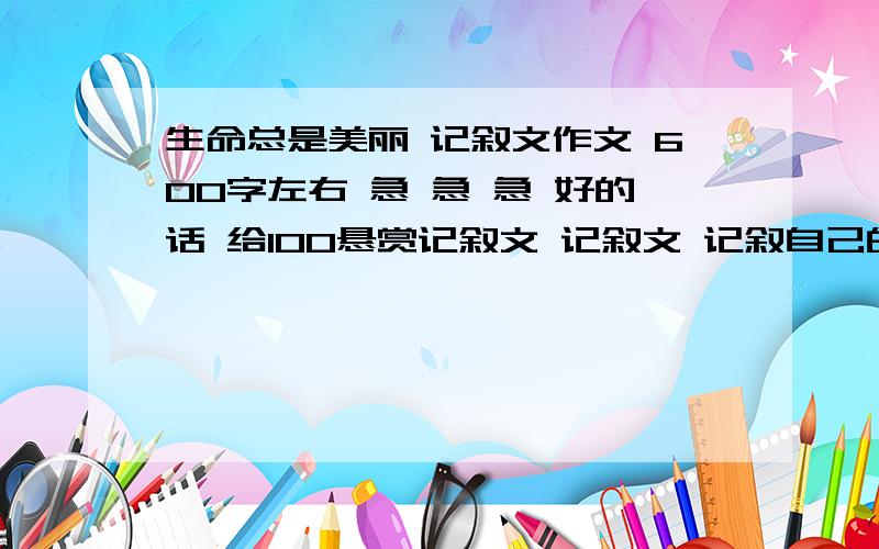 生命总是美丽 记叙文作文 600字左右 急 急 急 好的话 给100悬赏记叙文 记叙文 记叙自己的