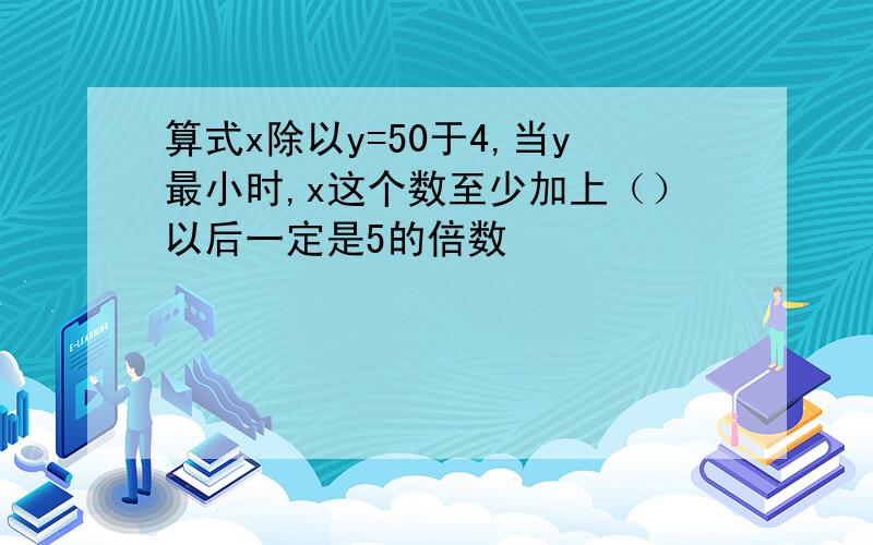 算式x除以y=50于4,当y最小时,x这个数至少加上（）以后一定是5的倍数