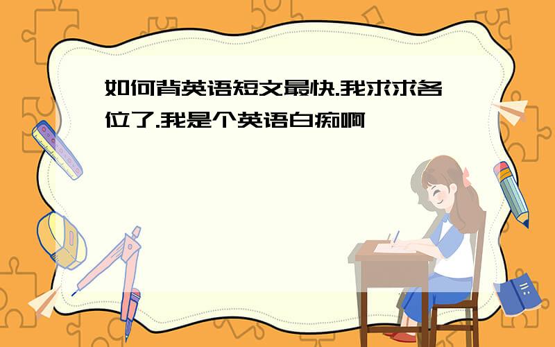 如何背英语短文最快.我求求各位了.我是个英语白痴啊