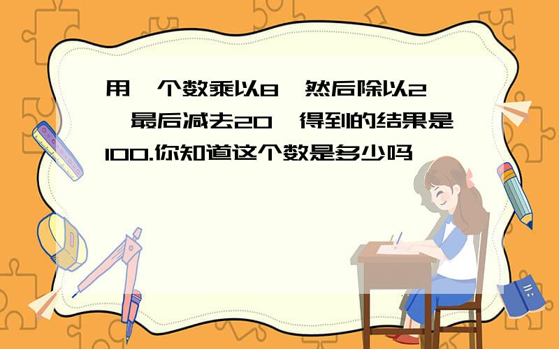 用一个数乘以8,然后除以2 ,最后减去20,得到的结果是100.你知道这个数是多少吗