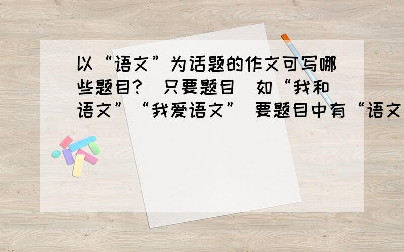 以“语文”为话题的作文可写哪些题目?（只要题目）如“我和语文”“我爱语文” 要题目中有“语文”两个字的。