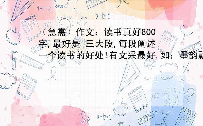 （急需）作文：读书真好800字,最好是 三大段,每段阐述一个读书的好处!有文采最好,如：墨韵飘香等的拽词.