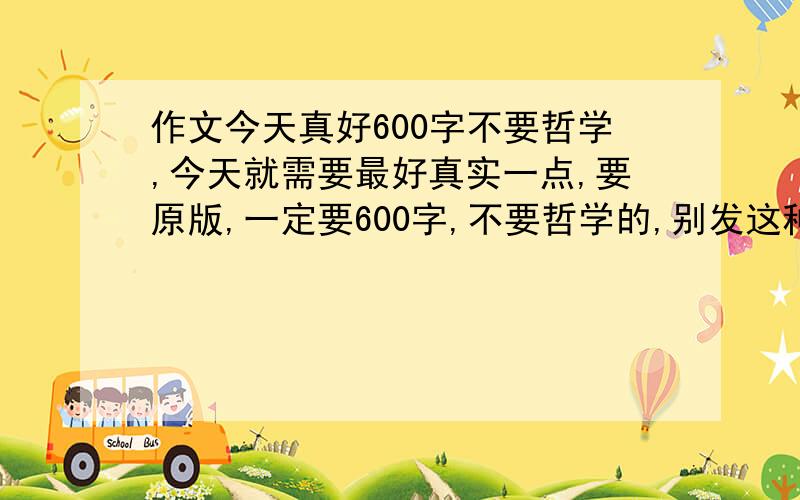 作文今天真好600字不要哲学,今天就需要最好真实一点,要原版,一定要600字,不要哲学的,别发这种到处都有的作文好么.我今天就需要