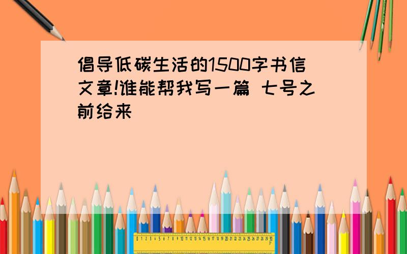 倡导低碳生活的1500字书信文章!谁能帮我写一篇 七号之前给来