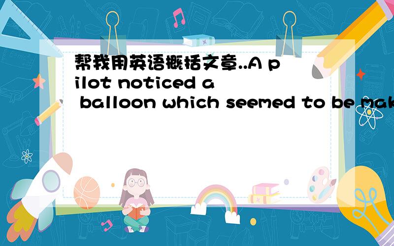 帮我用英语概括文章..A pilot noticed a balloon which seemed to be making for a Royal Air Force Station nearby.He informed the station at once,but no one there was able to explain the mystery.The officer in the control tower was very angry whe