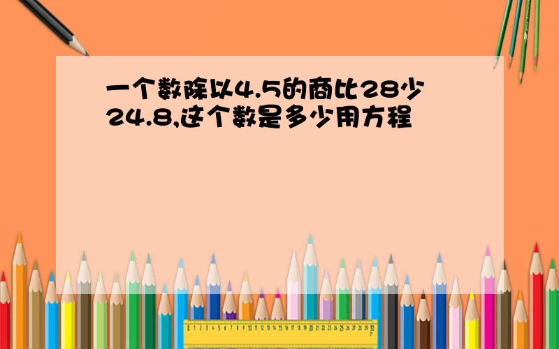 一个数除以4.5的商比28少24.8,这个数是多少用方程