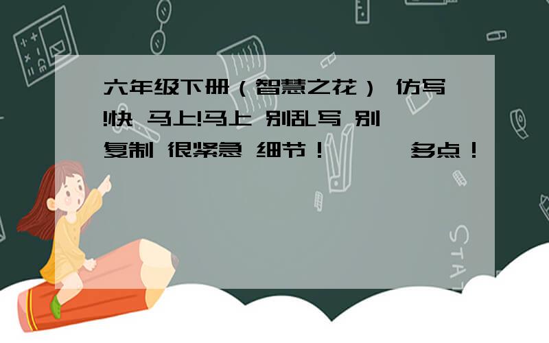 六年级下册（智慧之花） 仿写!快 马上!马上 别乱写 别复制 很紧急 细节！      多点！     不要糊弄我。 看姐雷死你！ 。 。 。 。 。 。 。