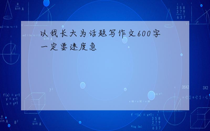 以我长大为话题写作文600字一定要速度急