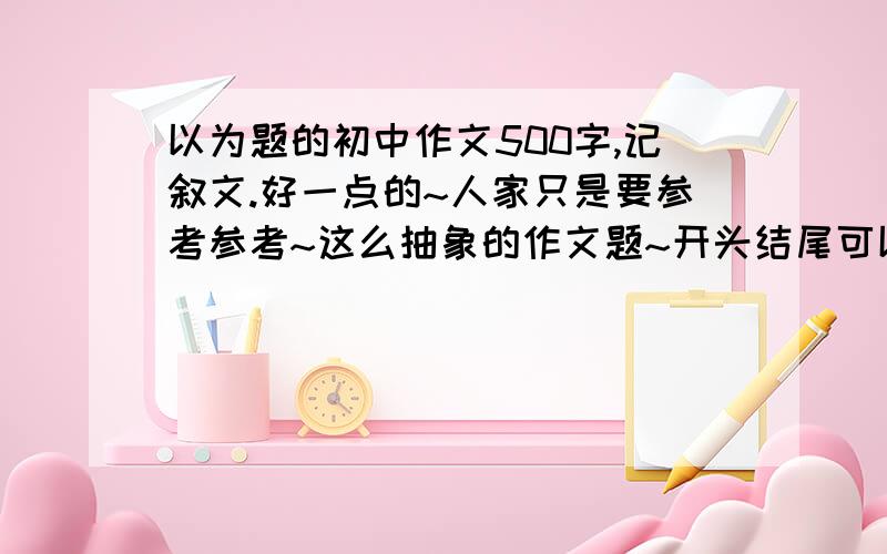 以为题的初中作文500字,记叙文.好一点的~人家只是要参考参考~这么抽象的作文题~开头结尾可以不要~主要就是写一件什么事~成熟一点的~能不能写成小说的形式啊?就是再加一个编造的人物写