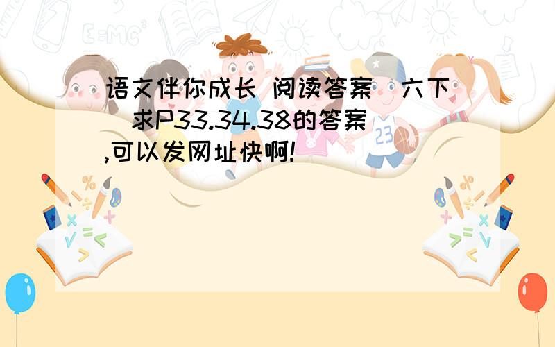 语文伴你成长 阅读答案(六下)求P33.34.38的答案,可以发网址快啊!