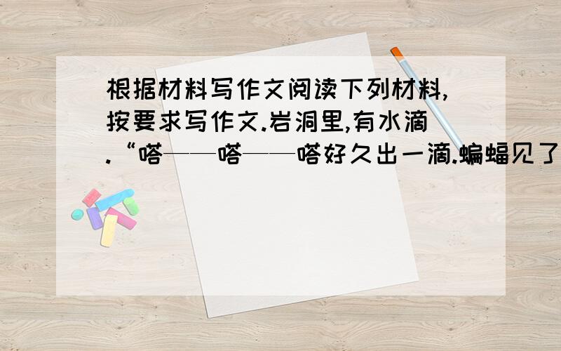 根据材料写作文阅读下列材料,按要求写作文.岩洞里,有水滴.“嗒——嗒——嗒好久出一滴.蝙蝠见了,问：水滴,你在干什么?”水滴说：“积累.”“积累?”“是的,我们的水滴中有一种东西,可