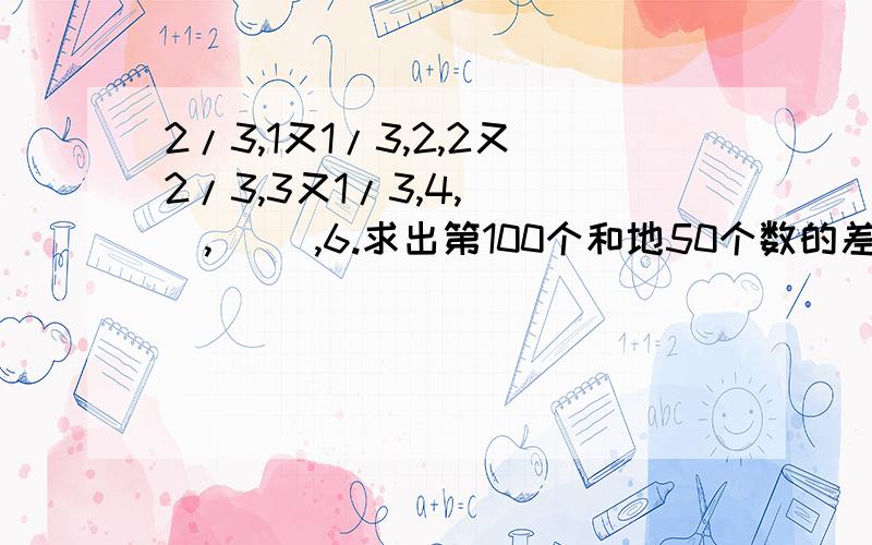 2/3,1又1/3,2,2又2/3,3又1/3,4,( ),( ),6.求出第100个和地50个数的差