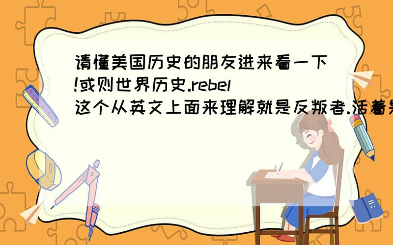 请懂美国历史的朋友进来看一下!或则世界历史.rebel 这个从英文上面来理解就是反叛者.活着是背叛者.rebel flag 被翻译为 反叛旗,或则是 邦联旗.我是从一些外国人中了解到的,还有一些摇滚乐