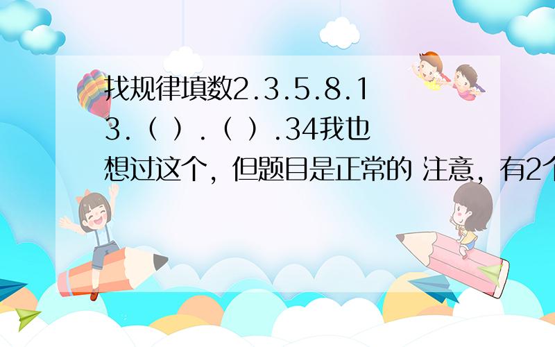 找规律填数2.3.5.8.13.（ ）.（ ）.34我也想过这个，但题目是正常的 注意，有2个括号！