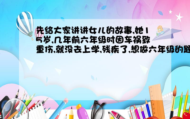 先给大家讲讲女儿的故事,她15岁,几年前六年级时因车祸致重伤,就没去上学,残疾了,想做六年级的题,听别人说,可以补,她想检测一下自己········要六年级冀教版下册少年智力开发报那张