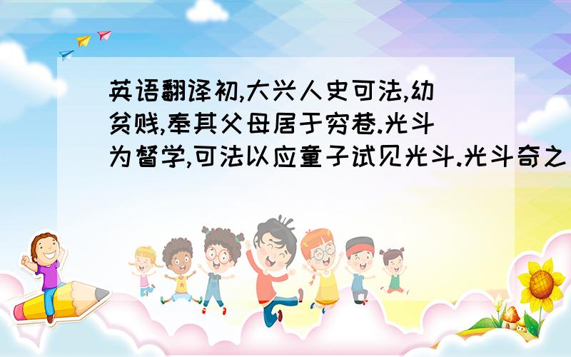 英语翻译初,大兴人史可法,幼贫贱,奉其父母居于穷巷.光斗为督学,可法以应童子试见光斗.光斗奇之曰：“子异人也,他日名位,当在吾上.”固召之读书邸第,而时时馈遗其父母资用.一日光斗夜