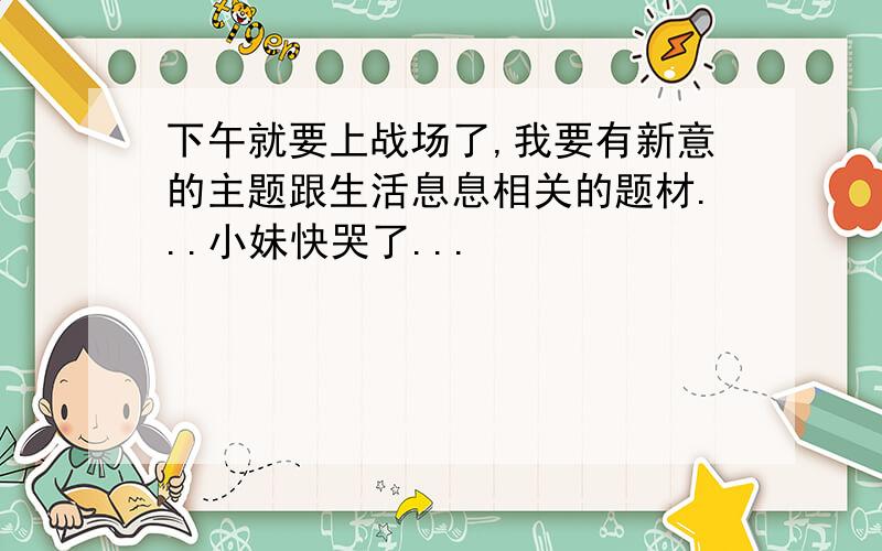 下午就要上战场了,我要有新意的主题跟生活息息相关的题材...小妹快哭了...