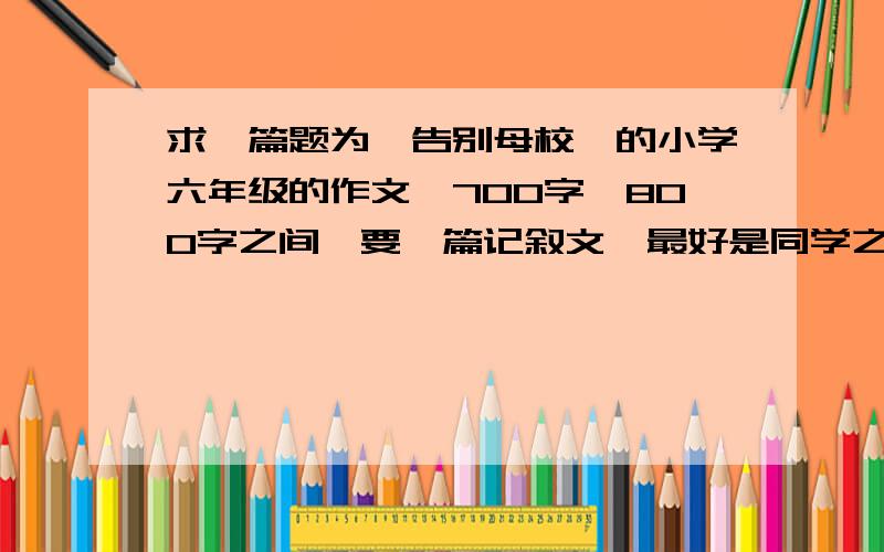 求一篇题为《告别母校》的小学六年级的作文,700字—800字之间,要一篇记叙文,最好是同学之间的事,