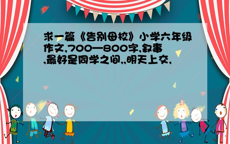 求一篇《告别母校》小学六年级作文,700—800字,叙事,最好是同学之间,,明天上交,