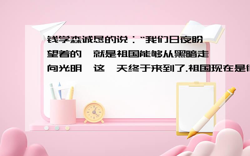 钱学森诚恳的说：“我们日夜盼望着的,就是祖国能够从黑暗走向光明,这一天终于来到了.祖国现在是很穷,但是需要我们大家——祖国的儿女们共同去创造.我们是应该回去的.”从这些话中,你