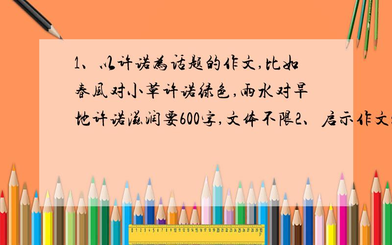 1、以许诺为话题的作文,比如春风对小草许诺绿色,雨水对旱地许诺滋润要600字,文体不限2、启示作文：就是从前有两个饥饿的人得到了一位长老的恩赐,一根鱼竿和一娄鲜活硕大的鱼,而其中一