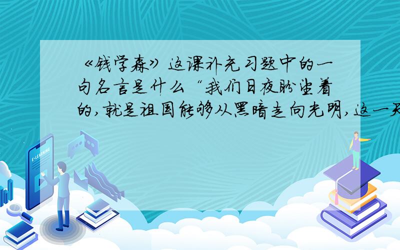 《钱学森》这课补充习题中的一句名言是什么“我们日夜盼望着的,就是祖国能够从黑暗走向光明,这一天终于来到了.祖国现在是很穷,但需要我们大家——祖国的儿女们共同去创造.我们应当