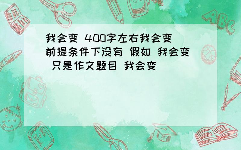 我会变 400字左右我会变 前提条件下没有 假如 我会变 只是作文题目 我会变