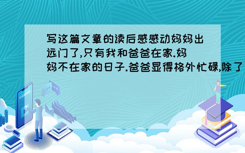 写这篇文章的读后感感动妈妈出远门了,只有我和爸爸在家.妈妈不在家的日子.爸爸显得格外忙碌,除了接送我上学之外,还要做饭、收拾屋子.爸爸是当教师的,他还要上课、指导学生……看到这