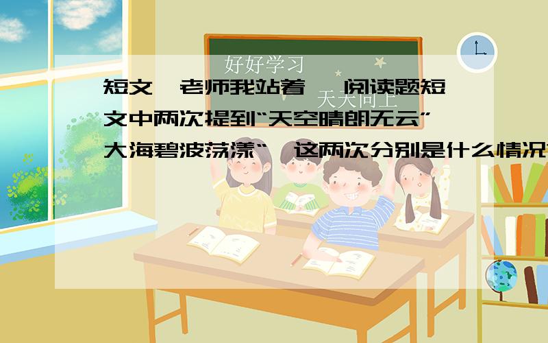 短文《老师我站着》 阅读题短文中两次提到“天空晴朗无云”大海碧波荡漾“,这两次分别是什么情况?这样写的好处是什么?