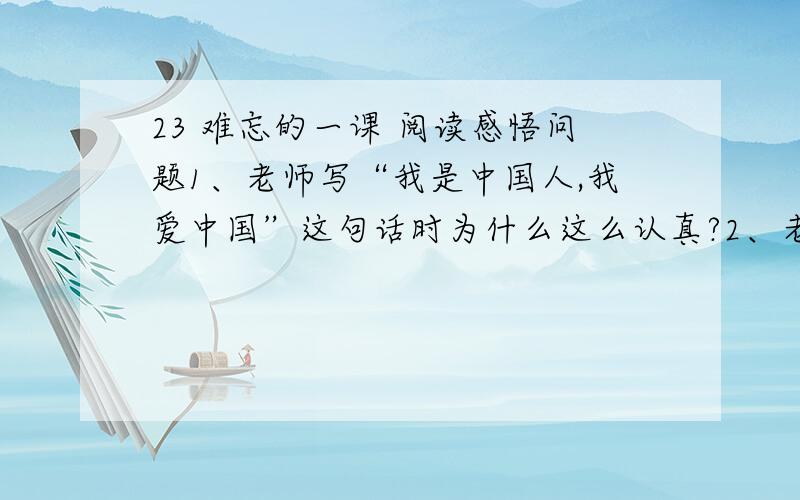 23 难忘的一课 阅读感悟问题1、老师写“我是中国人,我爱中国”这句话时为什么这么认真?2、老师写“我是中国人,我爱中国”这句话时为什么这么吃力?务必在13：30之前回答!