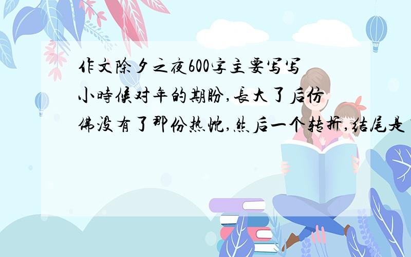 作文除夕之夜600字主要写写小时候对年的期盼,长大了后仿佛没有了那份热忱,然后一个转折,结尾是“年味,还是这么浓”哥哥姐姐弟弟妹妹帮帮忙啊~写得好追加五十分,绝不骗人