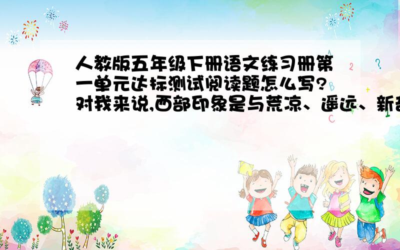 人教版五年级下册语文练习册第一单元达标测试阅读题怎么写?对我来说,西部印象是与荒凉、遥远、新奇和异域风情连在一起的.她是众山之巅、江河之源,是茫茫无边的黑色大戈壁、一望无际