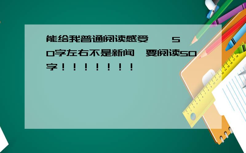 能给我普通阅读感受    50字左右不是新闻,要阅读50字！！！！！！！