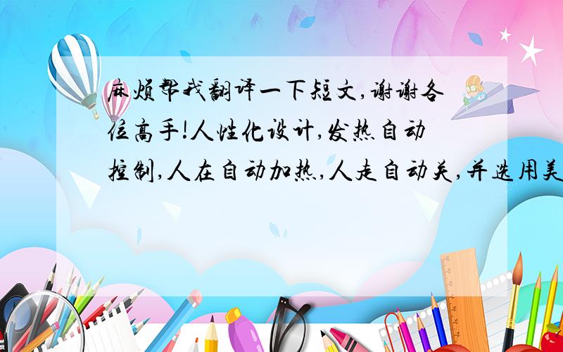 麻烦帮我翻译一下短文,谢谢各位高手!人性化设计,发热自动控制,人在自动加热,人走自动关,并选用美国德州仪器优质保护器,双重保护更安心.坐垫面料,选用优质高档柔软毛绒,配上精致绣花(