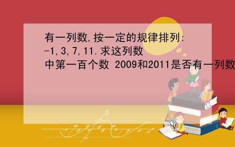 有一列数,按一定的规律排列:-1,3,7,11.求这列数中第一百个数 2009和2011是否有一列数,按一定的规律排列：-1,3,7,11.求这列数中第一百个数 2009和2011是否在这列数中,是第几个数?若不在,请说明理