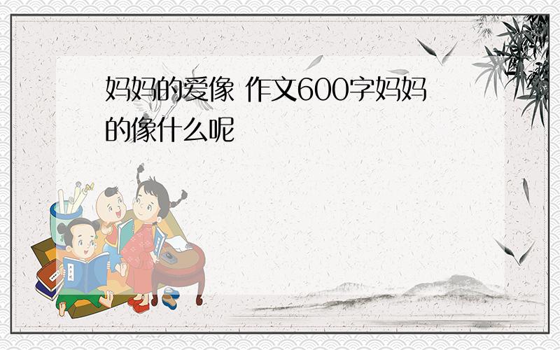 妈妈的爱像 作文600字妈妈的像什么呢