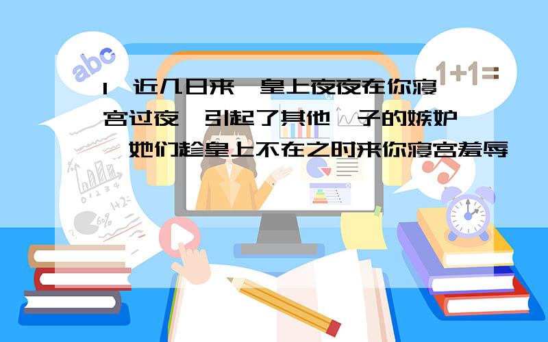 1、近几日来,皇上夜夜在你寝宫过夜,引起了其他妃子的嫉妒,她们趁皇上不在之时来你寝宫羞辱汝,你会怎么办?2、你的好姐妹同你一同进宫,你得到了皇上的宠爱,而她还只是一个小小的秀女,为