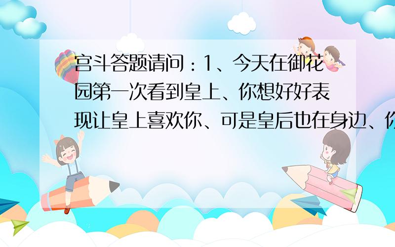 宫斗答题请问：1、今天在御花园第一次看到皇上、你想好好表现让皇上喜欢你、可是皇后也在身边、你怎么办?2、倘若在你侍寝的时候,忽然有一个十分受宠的嫔妃让人通报说她身子不好,要