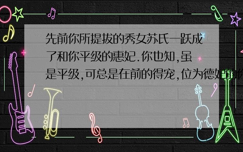 先前你所提拔的秀女苏氏一跃成了和你平级的惠妃.你也知,虽是平级,可总是在前的得宠,位为德妃的你一日在御花园与她巧遇,听她话里带讥,讽刺你不得宠,你将如何巧言,让苏惠妃明白后妃是