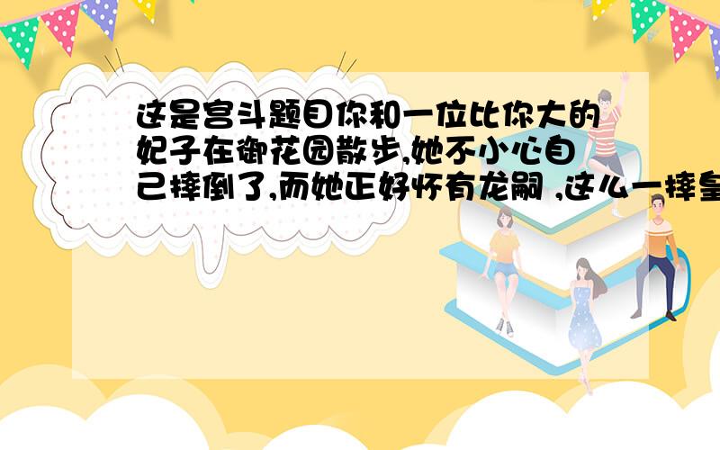 这是宫斗题目你和一位比你大的妃子在御花园散步,她不小心自己摔倒了,而她正好怀有龙嗣 ,这么一摔皇嗣便没了,这时旁边只有她和你的贴身宫女,她便把这事赖在你头上 ,皇上龙颜大怒,把你