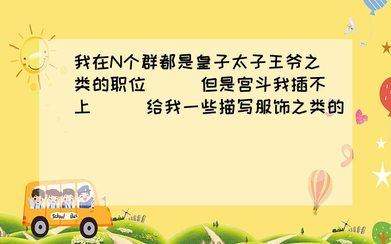 我在N个群都是皇子太子王爷之类的职位```但是宫斗我插不上```给我一些描写服饰之类的```还有爬墙```