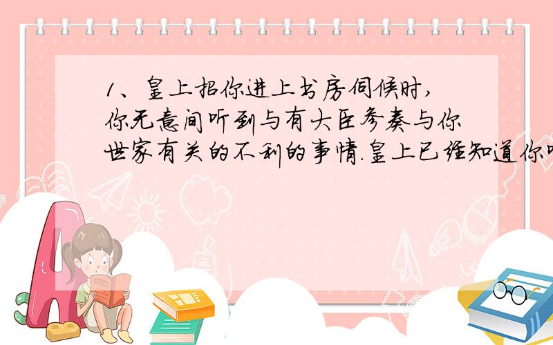 1、皇上招你进上书房伺候时,你无意间听到与有大臣参奏与你世家有关的不利的事情.皇上已经知道你听见了,你应当怎样应对?请自行演绎.演绎时请注意心理和动作的描写.字数不少于100.2、皇